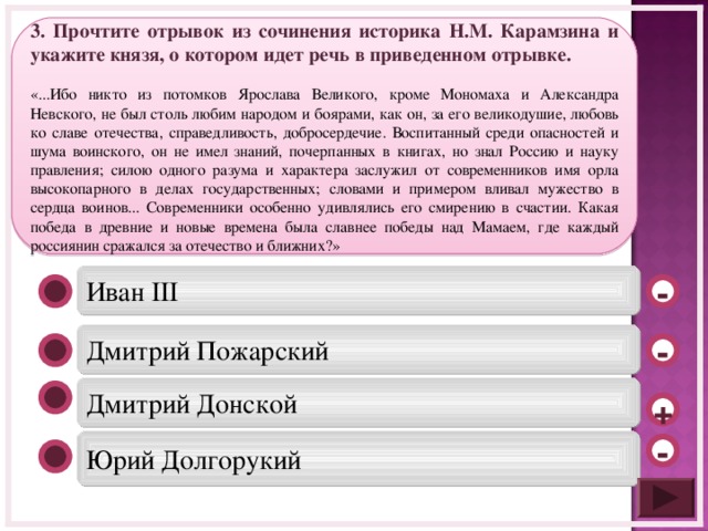 3. Прочтите отрывок из сочинения историка Н.М. Карамзина и укажите князя, о котором идет речь в приведенном отрывке. «...Ибо никто из потомков Ярослава Великого, кроме Мономаха и Александра Невского, не был столь любим народом и боярами, как он, за его великодушие, любовь ко славе отечества, справедливость, добросердечие. Воспитанный среди опасностей и шума воинского, он не имел знаний, почерпанных в книгах, но знал Россию и науку правления; силою одного разума и характера заслужил от современников имя орла высокопарного в делах государственных; словами и примером вливал мужество в сердца воинов... Современники особенно удивлялись его смирению в счастии. Какая победа в древние и новые времена была славнее победы над Мамаем, где каждый россиянин сражался за отечество и ближних?» Иван III - Дмитрий Пожарский - Дмитрий Донской + Юрий Долгорукий -  