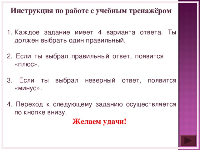 Инструкция по работе с учебным тренажёром Каждое задание имеет 4 варианта ответа. Ты должен выбрать один правильный. 2. Если ты выбрал правильный ответ, появится «плюс». 3. Если ты выбрал неверный ответ, появится «минус». 4. Переход к следующему заданию осуществляется по кнопке внизу. Желаем удачи!  