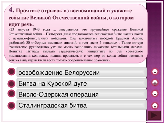 4 . Прочтите отрывок из воспоминаний и укажите событие Великой Отечественной войны, о котором идет речь. «23 августа 1943 года ... завершилось это крупнейшее сражение Великой Отечественной войны... Пятьдесят дней продолжалась величайшая битва наших войск с немецко-фашистскими войсками. Она закончилась победой Красной Армии, разбившей 30 отборных немецких дивизий, в том числе 7 танковых... Такие потери фашистское руководство уже не могло восполнить никакими тотальными мерами. Попытка Гитлера вырвать стратегическую инициативу из рук советского командования кончилась полным провалом, и с тех пор до конца войны немецкие войска вынуждены были вести только оборонительные сражения». освобождение Белоруссии - Битва на Курской дуге + Висло-Одерская операция - Сталинградская битва -  