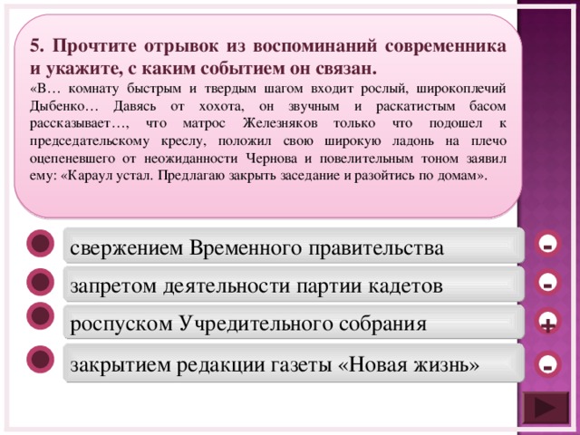 5 . Прочтите отрывок из воспоминаний современника и укажите, с каким событием он связан. «В… комнату быстрым и твердым шагом входит рослый, широкоплечий Дыбенко… Давясь от хохота, он звучным и раскатистым басом рассказывает…, что матрос Железняков только что подошел к председательскому креслу, положил свою широкую ладонь на плечо оцепеневшего от неожиданности Чернова и повелительным тоном заявил ему: «Караул устал. Предлагаю закрыть заседание и разойтись по домам». свержением Временного правительства - запретом деятельности партии кадетов - роспуском Учредительного собрания + закрытием редакции газеты «Новая жизнь» -  