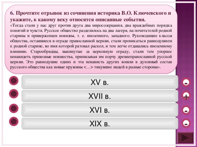 6. Прочтите отрывок из сочинения историка В.О. Ключевского и укажите, к какому веку относятся описанные события. «Тогда стали у нас друг против друга два миросозерцания, два враждебных порядка понятий и чувств. Русское общество разделилось на два лагеря, на почитателей родной старины и приверженцев новизны, т. е. иноземного, западного. Руководящие классы общества, оставшиеся в ограде православной церкви, стали проникаться равнодушием к родной старине, во имя которой ратовал раскол, и тем легче отдавались иноземному влиянию. Старообрядцы, выкинутые за церковную ограду, стали тем упорнее ненавидеть привозные новшества, приписывая им порчу древнеправославной русской церкви. Это равнодушие одних и эта ненависть других вошли в духовный состав русского общества как новые пружины  тянувшие людей в разные стороны». XV в. - XVII в. + XVI в. - XIX в. -  