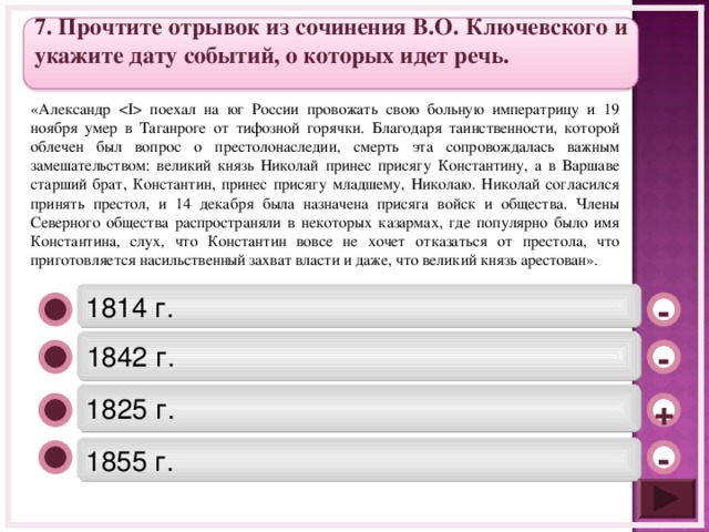7 . Прочтите отрывок из сочинения В.О. Ключевского и укажите дату событий, о которых идет речь.  «Александр  поехал на юг России провожать свою больную императрицу и 19 ноября умер в Таганроге от тифозной горячки. Благодаря таинственности, которой облечен был вопрос о престолонаследии, смерть эта сопровождалась важным замешательством: великий князь Николай принес присягу Константину, а в Варшаве старший брат, Константин, принес присягу младшему, Николаю. Николай согласился принять престол, и 14 декабря была назначена присяга войск и общества. Члены Северного общества распространяли в некоторых казармах, где популярно было имя Константина, слух, что Константин вовсе не хочет отказаться от престола, что приготовляется насильственный захват власти и даже, что великий князь арестован». 1814 г. - 1842 г. - 1825 г. + 1855 г. -  
