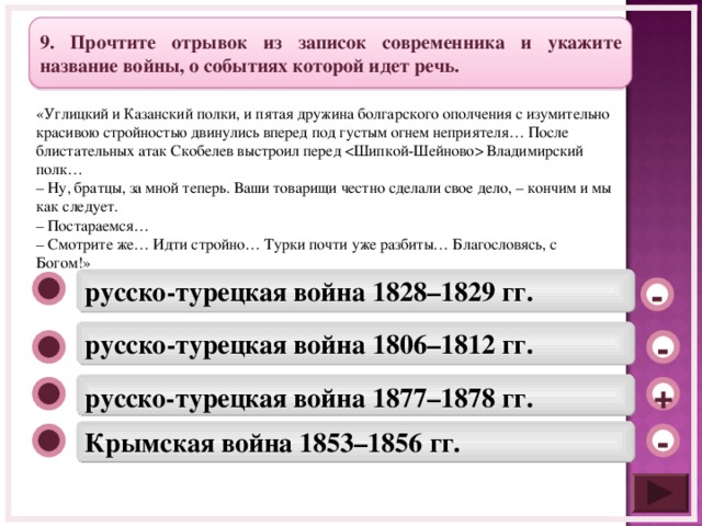 9. Прочтите отрывок из записок современника и укажите название войны, о событиях которой идет речь. «Углицкий и Казанский полки, и пятая дружина болгарского ополчения с изумительно красивою стройностью двинулись вперед под густым огнем неприятеля… После блистательных атак Скобелев выстроил перед  Владимирский полк… – Ну, братцы, за мной теперь. Ваши товарищи честно сделали свое дело, – кончим и мы как следует. – Постараемся… – Смотрите же… Идти стройно… Турки почти уже разбиты… Благословясь, с Богом!» русско-турецкая война 1828–1829 гг. - русско-турецкая война 1806–1812 гг. - русско-турецкая война 1877–1878 гг. + Крымская война 1853–1856 гг. -  