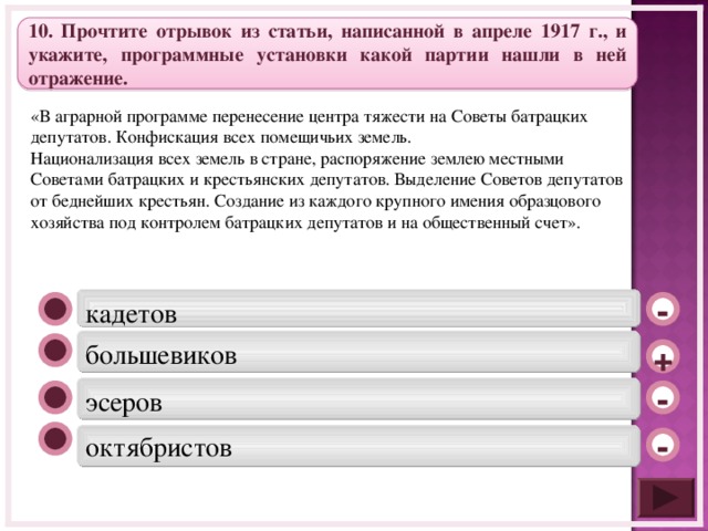 10. Прочтите отрывок из статьи, написанной в апреле 1917 г., и укажите, программные установки какой партии нашли в ней отражение. «В аграрной программе перенесение центра тяжести на Советы батрацких депутатов. Конфискация всех помещичьих земель. Национализация всех земель в стране, распоряжение землею местными Советами батрацких и крестьянских депутатов. Выделение Советов депутатов от беднейших крестьян. Создание из каждого крупного имения образцового хозяйства под контролем батрацких депутатов и на общественный счет». кадетов  - большевиков  + эсеров - октябристов -  