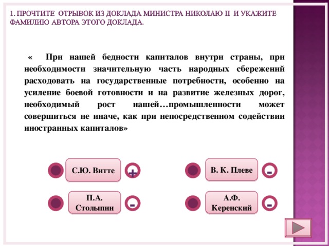  « При нашей бедности капиталов внутри страны, при необходимости значительную часть народных сбережений расходовать на государственные потребности, особенно на усиление боевой готовности и на развитие железных дорог, необходимый рост нашей…промышленности может совершиться не иначе, как при непосредственном содействии иностранных капиталов»      В. К. Плеве С.Ю. Витте - + А.Ф. Керенский П.А. Столыпин - -  