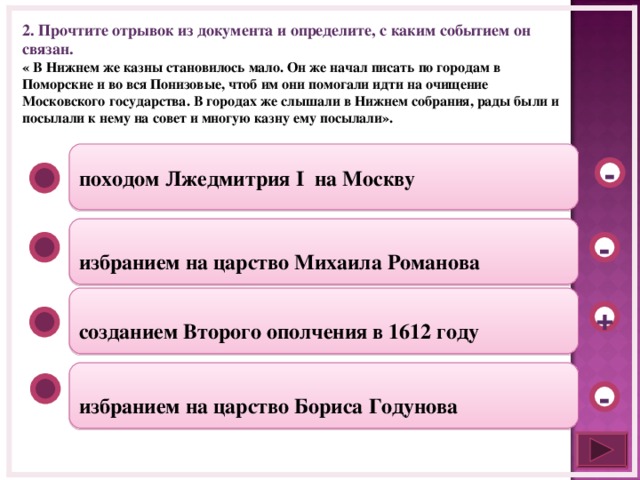 2. Прочтите отрывок из документа и определите, с каким событием он связан. « В Нижнем же казны становилось мало. Он же начал писать по городам в Поморские и во вся Понизовые, чтоб им они помогали идти на очищение Московского государства. В городах же слышали в Нижнем собрания, рады были и посылали к нему на совет и многую казну ему посылали». походом Лжедмитрия I на Москву -  избранием на царство Михаила Романова -  созданием Второго ополчения в 1612 году +  избранием на царство Бориса Годунова -  
