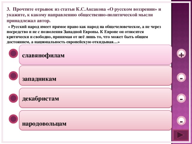 3. Прочтите отрывок из статьи К.С.Аксакова «О русском воззрении» и укажите, к какому направлению общественно-политической мысли принадлежал автор.  « Русский народ имеет прямое право как народ на общечеловеческое, а не через посредство и не с позволения Западной Европы. К Европе он относится критически и свободно, принимая от неё лишь то, что может быть общим достоянием, а национальность европейскую откидывая…»   славянофилам +  западникам - декабристам -  народовольцам -  