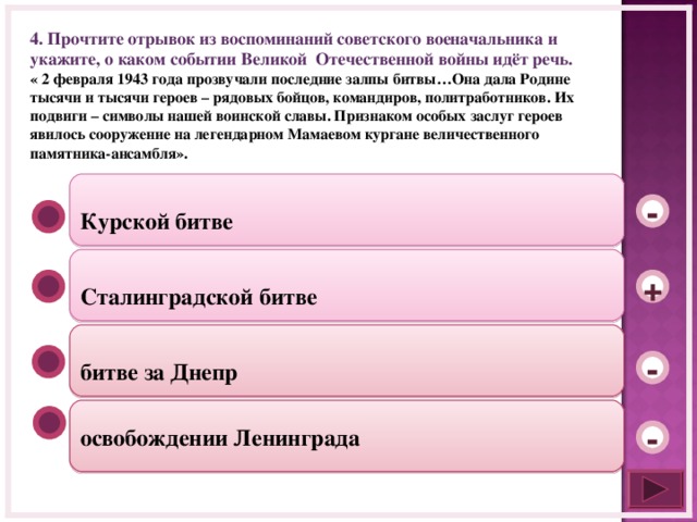 4. Прочтите отрывок из воспоминаний советского военачальника и укажите, о каком событии Великой Отечественной войны идёт речь. « 2 февраля 1943 года прозвучали последние залпы битвы…Она дала Родине тысячи и тысячи героев – рядовых бойцов, командиров, политработников. Их подвиги – символы нашей воинской славы. Признаком особых заслуг героев явилось сооружение на легендарном Мамаевом кургане величественного памятника-ансамбля».  Курской битве -  Сталинградской битве +  битве за Днепр - освобождении Ленинграда -  