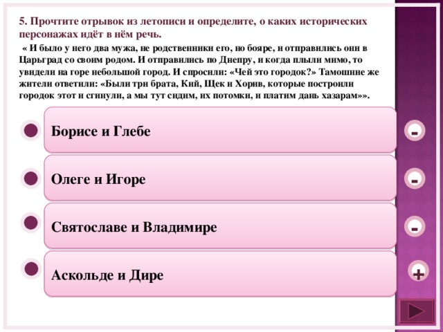 5. Прочтите отрывок из летописи и определите, о каких исторических персонажах идёт в нём речь.  « И было у него два мужа, не родственники его, но бояре, и отправились они в Царьград со своим родом. И отправились по Днепру, и когда плыли мимо, то увидели на горе небольшой город. И спросили: «Чей это городок?» Тамошние же жители ответили: «Были три брата, Кий, Щек и Хорив, которые построили городок этот и сгинули, а мы тут сидим, их потомки, и платим дань хазарам»». Борисе и Глебе - Олеге и Игоре - Святославе и Владимире - Аскольде и Дире +  