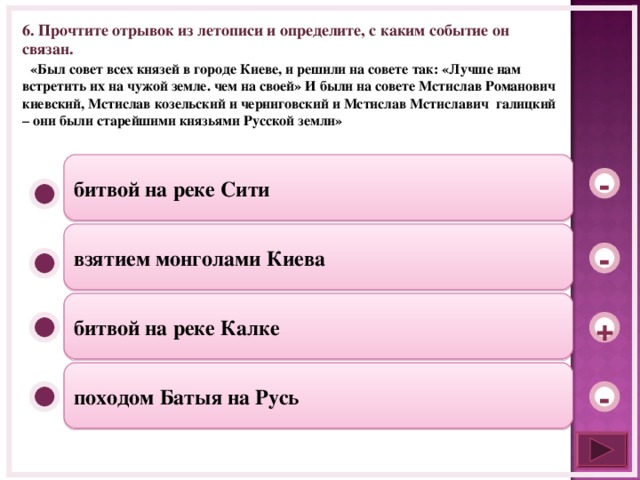 6. Прочтите отрывок из летописи и определите, с каким событие он связан.  «Был совет всех князей в городе Киеве, и решили на совете так: «Лучше нам встретить их на чужой земле. чем на своей» И были на совете Мстислав Романович киевский, Мстислав козельский и черниговский и Мстислав Мстиславич галицкий – они были старейшими князьями Русской земли» битвой на реке Сити - взятием монголами Киева - битвой на реке Калке + походом Батыя на Русь -  