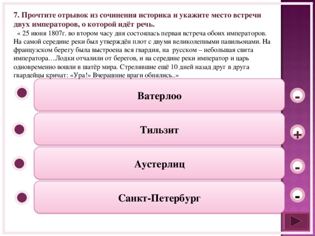 7. Прочтите отрывок из сочинения историка и укажите место встречи двух императоров, о которой идёт речь.  « 25 июня 1807г. во втором часу дня состоялась первая встреча обоих императоров. На самой середине реки был утверждён плот с двумя великолепными павильонами. На французском берегу была выстроена вся гвардия, на русском – небольшая свита императора…Лодки отчалили от берегов, и на середине реки император и царь одновременно вошли в шатёр мира. Стрелявшие ещё 10 дней назад друг в друга гвардейцы кричат: «Ура!» Вчерашние враги обнялись..» Ватерлоо - Тильзит + Аустерлиц - Санкт-Петербург -  