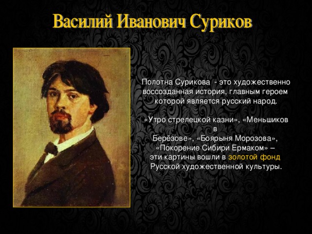 Полотна Сурикова - это художественно воссозданная история, главным героем которой является русский народ. «Утро стрелецкой казни», «Меньшиков в Берёзове», «Боярыня Морозова», «Покорение Сибири Ермаком» – эти картины вошли в золотой фонд  Русской художественной культуры. 