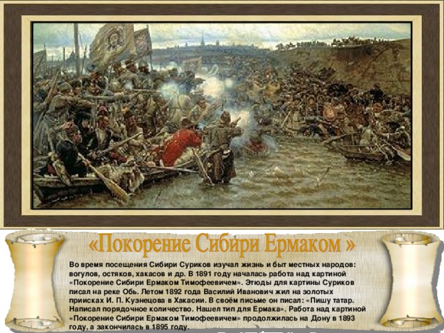 Во время посещения Сибири Суриков изучал жизнь и быт местных народов: вогулов, остяков, хакасов и др. В 1891 году началась работа над картиной «Покорение Сибири Ермаком Тимофеевичем». Этюды для картины Суриков писал на реке Обь. Летом 1892 года Василий Иванович жил на золотых приисках И. П. Кузнецова в Хакасии. В своём письме он писал: «Пишу татар. Написал порядочное количество. Нашел тип для Ермака». Работа над картиной «Покорение Сибири Ермаком Тимофеевичем» продолжилась на Дону в 1893 году, а закончилась в 1895 году. 