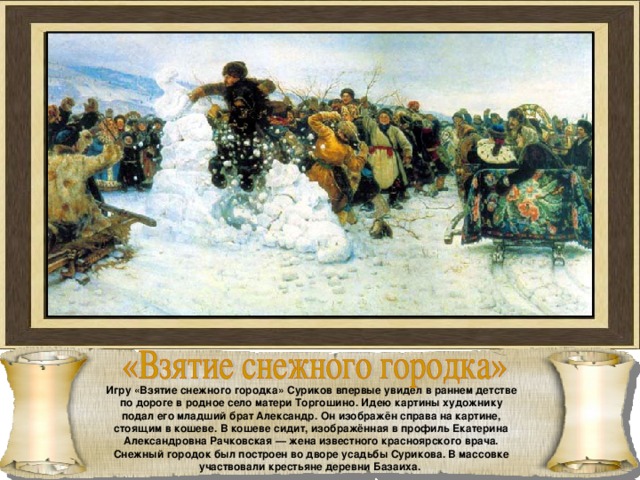 Игру «Взятие снежного городка» Суриков впервые увидел в раннем детстве по дороге в родное село матери Торгошино. Идею картины художнику подал его младший брат Александр. Он изображён справа на картине, стоящим в кошеве. В кошеве сидит, изображённая в профиль Екатерина Александровна Рачковская — жена известного красноярского врача. Снежный городок был построен во дворе усадьбы Сурикова. В массовке участвовали крестьяне деревни Базаиха. 