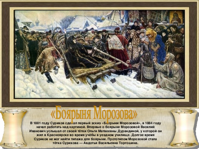 В 1881 году Суриков сделал первый эскиз «Боярыни Морозовой», в 1884 году начал работать над картиной. Впервые о боярыне Морозовой Василий Иванович услышал от своей тётки Ольги Матвеевны Дурандиной, у которой он жил в Красноярске во время учёбы в уездном училище. Долгое время Суриков не мог найти типажа для боярыни. Прототипом Морозовой стала тётка Сурикова — Авдотья Васильевна Торгошина. 