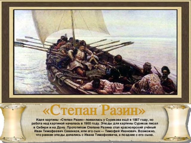 Идея картины «Степан Разин» появилась у Сурикова ещё в 1887 году, но работа над картиной началась в 1900 году. Этюды для картины Суриков писал в Сибири и на Дону. Прототипом Степана Разина стал красноярский учёный Иван Тимофеевич Савенков, или его сын — Тимофей Иванович. Возможно, что ранние этюды делались с Ивана Тимофеевича, а поздние с его сына. 