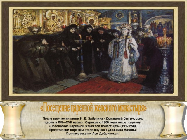 После прочтения книги И. Е. Забелина «Домашний быт русских цариц в XVI—XVII веках», Суриков с 1908 года пишет картину «Посещение царевной женского монастыря» (1912 год). Прототипами царевны стали внучка художника Наталья Кончаловская и Ася Добринская. 