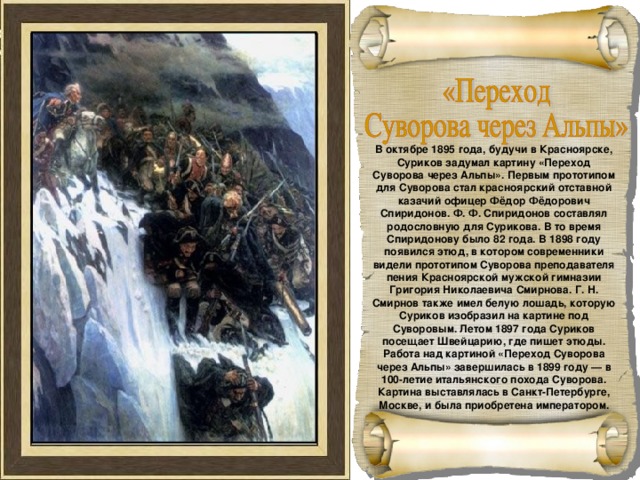 В октябре 1895 года, будучи в Красноярске, Суриков задумал картину «Переход Суворова через Альпы». Первым прототипом для Суворова стал красноярский отставной казачий офицер Фёдор Фёдорович Спиридонов. Ф. Ф. Спиридонов составлял родословную для Сурикова. В то время Спиридонову было 82 года. В 1898 году появился этюд, в котором современники видели прототипом Суворова преподавателя пения Красноярской мужской гимназии Григория Николаевича Смирнова. Г. Н. Смирнов также имел белую лошадь, которую Суриков изобразил на картине под Суворовым. Летом 1897 года Суриков посещает Швейцарию, где пишет этюды. Работа над картиной «Переход Суворова через Альпы» завершилась в 1899 году — в 100-летие итальянского похода Суворова. Картина выставлялась в Санкт-Петербурге, Москве, и была приобретена императором. 