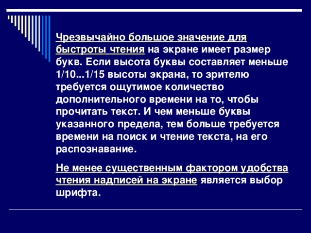 Чрезвычайно большое значение для  быстроты чтения на экране имеет размер букв. Если высота буквы составляет меньше 1/10...1/15 высоты экрана, то зрителю требуется ощутимое количество дополнительного времени на то, чтобы прочитать текст. И чем меньше буквы указанного предела, тем больше требуется времени на поиск и чтение текста, на его распознавание.  Не менее существенным фактором удобства чтения надписей на экране является выбор шрифта.  