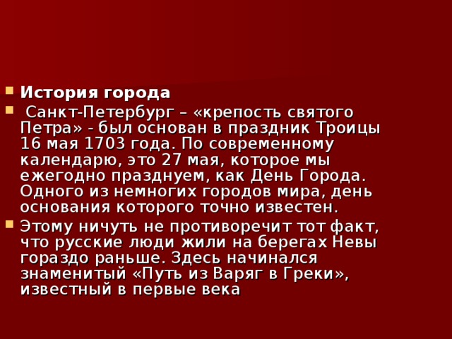 История города  Санкт-Петербург – «крепость святого Петра» - был основан в праздник Троицы 16 мая 1703 года. По современному календарю, это 27 мая, которое мы ежегодно празднуем, как День Города. Одного из немногих городов мира, день основания которого точно известен. Этому ничуть не противоречит тот факт, что русские люди жили на берегах Невы гораздо раньше. Здесь начинался знаменитый «Путь из Варяг в Греки», известный в первые века  
