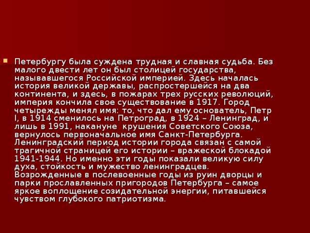 Петербургу была суждена трудная и славная судьба. Без малого двести лет он был столицей государства, называвшегося Российской империей. Здесь началась история великой державы, распростершейся на два континента, и здесь, в пожарах трех русских революций, империя кончила свое существование в 1917. Город четырежды менял имя: то, что дал ему основатель, Петр I, в 1914 сменилось на Петроград, в 1924 – Ленинград, и лишь в 1991, накануне  крушения Советского Союза, вернулось первоначальное имя Санкт-Петербурга. Ленинградский период истории города связан с самой трагичной страницей его истории – вражеской блокадой 1941-1944. Но именно эти годы показали великую силу духа, стойкость и мужество ленинградцев. Возрожденные в послевоенные годы из руин дворцы и парки прославленных пригородов Петербурга – самое яркое воплощение созидательной энергии, питавшейся чувством глубокого патриотизма. 