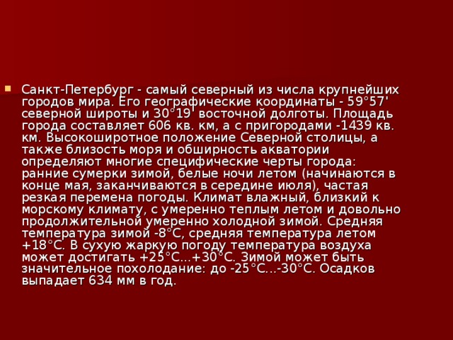 Санкт-Петербург - самый северный из числа крупнейших городов мира. Его географические координаты - 59°57' северной широты и 30°19' восточной долготы. Площадь города составляет 606 кв. км, а с пригородами -1439 кв. км. Высокоширотное положение Северной столицы, а также близость моря и обширность акватории определяют многие специфические черты города: ранние сумерки зимой, белые ночи летом (начинаются в конце мая, заканчиваются в середине июля), частая резкая перемена погоды. Климат влажный, близкий к морскому климату, с умеренно теплым летом и довольно продолжительной умеренно холодной зимой. Средняя температура зимой -8°С, средняя температура летом +18°С. В сухую жаркую погоду температура воздуха может достигать +25°С...+30°С. Зимой может быть значительное похолодание: до -25°С...-30°С. Осадков выпадает 634 мм в год. 