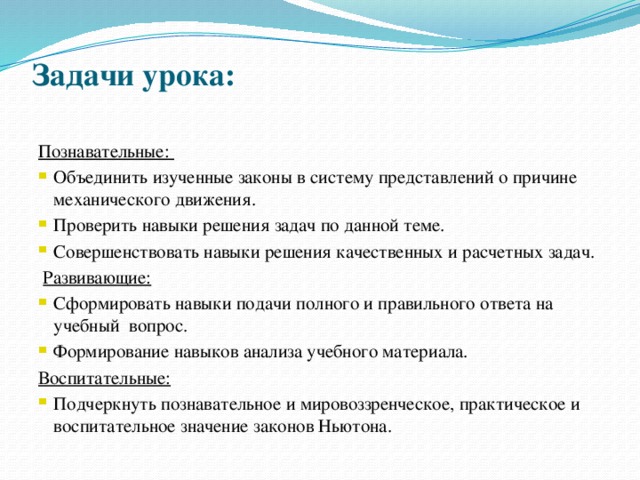 Задачи урока:   Познавательные: Объединить изученные законы в систему представлений о причине механического движения. Проверить навыки решения задач по данной теме. Совершенствовать навыки решения качественных и расчетных задач.  Развивающие: Сформировать навыки подачи полного и правильного ответа на учебный вопрос. Формирование навыков анализа учебного материала. Воспитательные: Подчеркнуть познавательное и мировоззренческое, практическое и воспитательное значение законов Ньютона.   