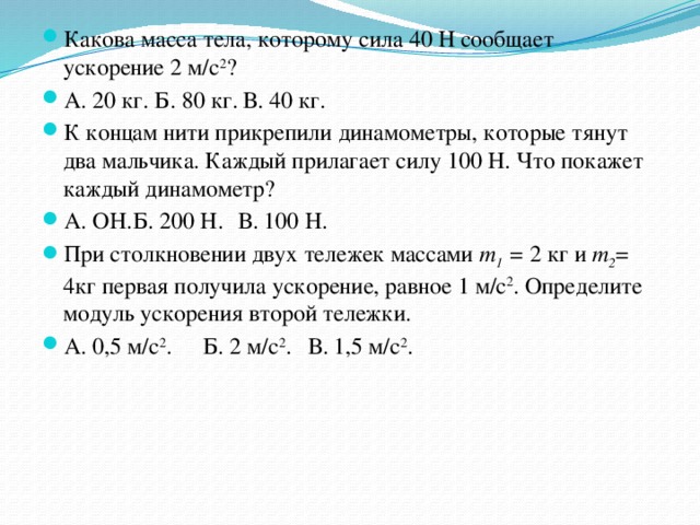 Какова масса тела, которому сила 40 Н сообщает ускорение 2 м/с 2 ? А. 20 кг. Б. 80 кг. В. 40 кг. К концам нити прикрепили динамометры, которые тянут два мальчика. Каждый прилагает силу 100 Н. Что покажет каждый динамометр? А. ОН.  Б. 200 Н.  В. 100 Н. При столкновении двух тележек массами т 1 = 2 кг и т 2 = 4кг первая получила ускорение, равное 1 м/с 2 . Определите модуль ускорения второй тележки. А. 0,5 м/с 2 .  Б. 2 м/с 2 .  В. 1,5 м/с 2 . 