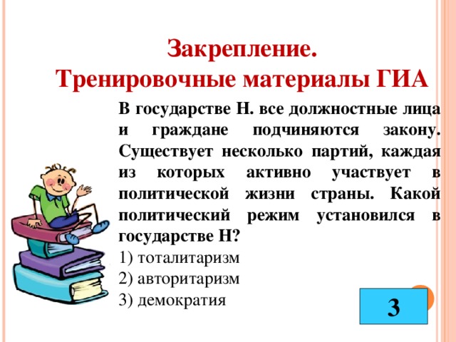 Закрепление. Тренировочные материалы ГИА В государстве Н. все должностные лица и граждане подчиняются закону. Существует несколько партий, каждая из которых активно участвует в политической жизни страны. Какой политический режим установился в государстве Н? 1) тоталитаризм 2) авторитаризм 3) демократия 3 