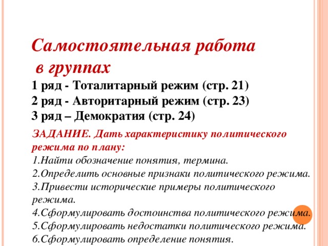 Самостоятельная работа  в группах 1 ряд - Тоталитарный режим (стр. 21) 2 ряд - Авторитарный режим (стр. 23) 3 ряд – Демократия (стр. 24)  ЗАДАНИЕ. Дать характеристику политического режима по плану: ЗАДАНИЕ. Дать характеристику политического режима по плану: Найти  обозначение понятия, термина. Определить основные признаки политического режима. Привести исторические примеры политического режима. Сформулировать достоинства политического  режима. Сформулировать недостатки политического  режима. Сформулировать определение понятия.  Найти  обозначение понятия, термина. Определить основные признаки политического режима. Привести исторические примеры политического режима. Сформулировать достоинства политического  режима. Сформулировать недостатки политического  режима. Сформулировать определение понятия.   