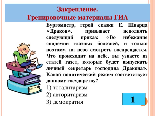 Закрепление. Тренировочные материалы ГИА Бургомистр, герой сказки Е. Шварца « Дракон » , призывает исполнять следующий приказ: « Во избежание эпидемии глазных болезней, и только поэтому, на небо смотреть воспрещается. Что происходит на небе, вы узнаете из статей газет, которые будет выпускать личный секретарь господина Дракона » . Какой политический режим соответствует данному государству? 1) тоталитаризм 2) авторитаризм 3) демократия 1 