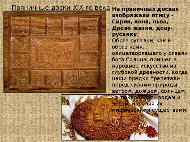 Пряничные доски XIX -го века На пряничных досках изображали птицу - Сирин, коня, льва, Древо жизни, деву-русалку . Образ русалки, как и образ коня, олицетворявшего у славян бога Солнца, пришел в народное искусство из глубокой древности, когда наши предки трепетали перед силами природы: ветром, дождем, солнцем, - и поклонялись водам и лесам, населяя их мифическими существами. 