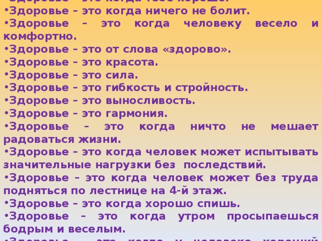 Здоровье – это когда тебе хорошо. Здоровье – это когда ничего не болит. Здоровье – это когда человеку весело и комфортно. Здоровье – это от слова «здорово». Здоровье – это красота. Здоровье – это сила. Здоровье – это гибкость и стройность. Здоровье – это выносливость. Здоровье – это гармония. Здоровье – это когда ничто не мешает радоваться жизни. Здоровье – это когда человек может испытывать значительные нагрузки без последствий. Здоровье – это когда человек может без труда подняться по лестнице на 4-й этаж. Здоровье – это когда хорошо спишь. Здоровье – это когда утром просыпаешься бодрым и веселым. Здоровье – это когда у человека хороший аппетит.   