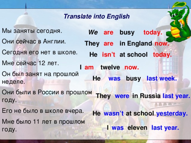 Translate into English Мы заняты сегодня. Они сейчас в Англии. Сегодня его нет в школе. Мне сейчас 12 лет. Он был занят на прошлой неделе. Они были в России в прошлом году. Его не было в школе вчера. Мне было 11 лет в прошлом году. busy today. are We They are in England now. isn’t today. He at school I am twelve now. He was busy last week. They last year. in Russia were  He wasn’t at school yesterday. I was eleven last year. 