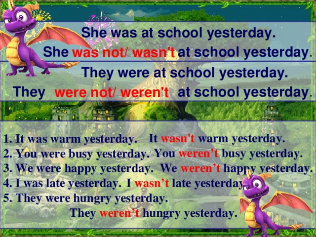  She was at school yesterday.  She at school yesterday . was not/ wasn't   They were at school yesterday.  They at school yesterday . were not/ weren't  It wasn't warm yesterday. 1. It was warm yesterday. 2. You were busy yesterday. 3. We were happy yesterday. 4. I was late yesterday. 5. They were hungry yesterday. You weren’t busy yesterday. We weren’t happy yesterday. I wasn’t late yesterday. They weren’t hungry yesterday. 