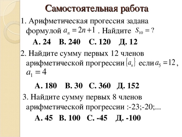  Самостоятельная работа 1. Арифметическая прогессия задана формулой . Найдите  А. 24 В. 240 С. 120 Д. 12  2. Найдите сумму первых 12 членов арифметической прогрессии если ,  А. 180 В. 30 С. 360 Д. 152  3. Найдите сумму первых 8 членов арифметической прогрессии :-23;-2 0; ...  А. 45 В. 100 С. -45 Д. -100 