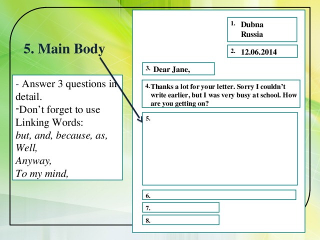 1. Dubna Russia 5. Main Body 2. 12.06.2014 Dear Jane, 3. - Answer 3 questions in detail. Don’t forget to use Linking Words: but, and, because, as, Well, Anyway, To my mind,   4.  Thanks a lot for your letter. Sorry I couldn’t write earlier, but I was very busy at school. How are you getting on? 5. 6. 7. 8. 
