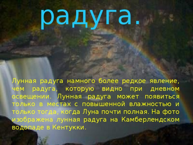 Лунная радуга .   Лунная радуга намного более редкое явление, чем радуга, которую видно при дневном освещении. Лунная радуга может появиться только в местах с повышенной влажностью и только тогда, когда Луна почти полная. На фото изображена лунная радуга на Камберлендском водопаде в Кентукки. 