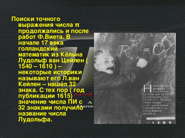 Поиски точного выражения числа π продолжались и после работ Ф.Виета. В начале 17 века голландский математик из Кёльна Лудольф ван Цейлен ( 1540 – 1610 ) – некоторые историки называют его Л.ван Кейлен – нашёл 32 знака. С тех пор ( год публикации 1615) значение числа ПИ с 32 знаками получило название числа Лудольфа. 