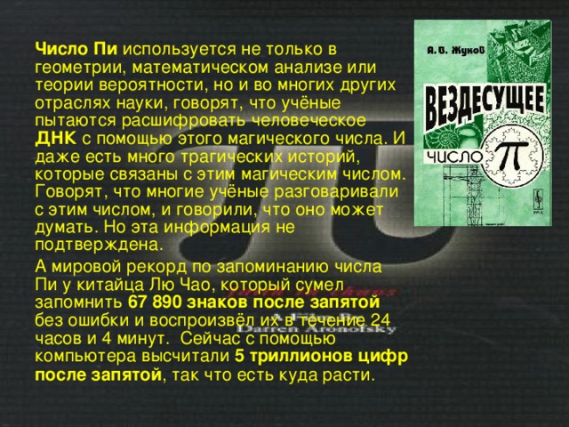 Число Пи используется не только в геометрии, математическом анализе или теории вероятности, но и во многих других отраслях науки, говорят, что учёные пытаются расшифровать человеческое ДНК с помощью этого магического числа. И даже есть много трагических историй, которые связаны с этим магическим числом. Говорят, что многие учёные разговаривали с этим числом, и говорили, что оно может думать. Но эта информация не подтверждена. А мировой рекорд по запоминанию числа Пи у китайца Лю Чао, который сумел запомнить 67 890 знаков после запятой без ошибки и воспроизвёл их в течение 24 часов и 4 минут. Сейчас с помощью компьютера высчитали 5 триллионов цифр после запятой , так что есть куда расти. 