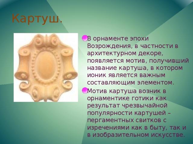 Картуш. В орнаменте эпохи Возрождения, в частности в архитектурном декоре, появляется мотив, получивший название картуша, в котором ионик является важным составляющим элементом. Мотив картуша возник в орнаментике готики как результат чрезвычайной популярности картушей – пергаментных свитков с изречениями как в быту, так и в изобразительном искусстве. 