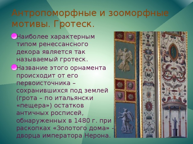 Антропоморфные и зооморфные мотивы. Гротеск. Наиболее характерным типом ренессансного декора является так называемый гротеск. Название этого орнамента происходит от его первоисточника – сохранившихся под землей (грота – по итальянски «пещера») остатков античных росписей, обнаруженных в 1480 г. при раскопках «Золотого дома» - дворца императора Нерона. 