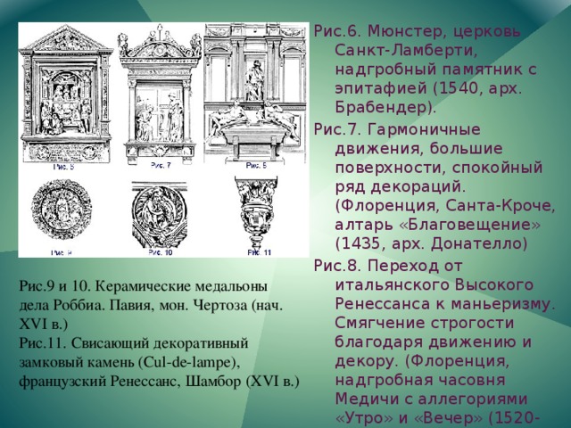Рис.6. Мюнстер, церковь Санкт-Ламберти, надгробный памятник с эпитафией (1540, арх. Брабендер). Рис.7. Гармоничные движения, большие поверхности, спокойный ряд декораций. (Флоренция, Санта-Кроче, алтарь «Благовещение» (1435, арх. Донателло) Рис.8. Переход от итальянского Высокого Ренессанса к маньеризму. Смягчение строгости благодаря движению и декору. (Флоренция, надгробная часовня Медичи с аллегориями «Утро» и «Вечер» (1520-1534, Микеланджело). Рис.9 и 10. Керамические медальоны дела Роббиа. Павия, мон. Чертоза (нач. XVI в.) Рис.11. Свисающий декоративный замковый камень (Cul-de-lampe), французский Ренессанс, Шамбор (XVI в.) 