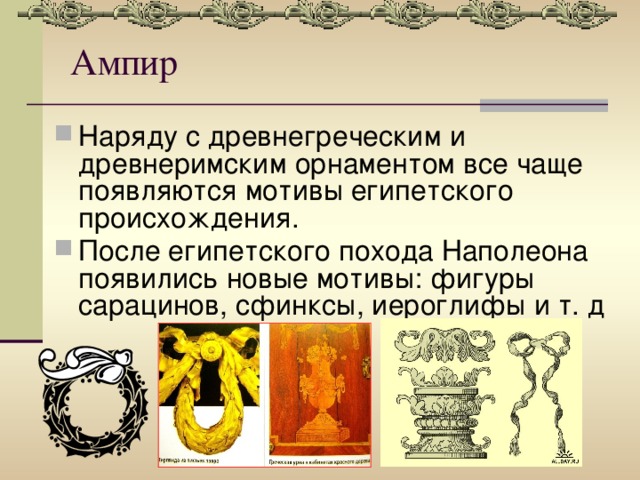 Ампир Наряду с древнегреческим и древнеримским орнаментом все чаще появляются мотивы египетского происхождения. После египетского похода Наполеона появились новые мотивы: фигуры сарацинов, сфинксы, иероглифы и т. д 