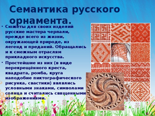 Семантика русского орнамента. Сюжеты для своих изделий русские мастера черпали, прежде всего из жизни, окружающей природе, из легенд и преданий. Обращались и к смежным отраслям прикладного искусства. Простейшие из них (в виде перекрещённого креста, квадрата, ромба, круга наподобие пиктографического рисунка, свастики) являлись условными знаками, символами солнца и считались священными изображениями. 