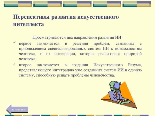 Перспективы развития искусственного интеллекта Просматриваются два направления развития ИИ: первое заключается в решении проблем, связанных с приближением специализированных систем ИИ к возможностям человека, и их интеграции, которая реализована природой человека. второе заключается в создании Искусственного Разума, представляющего интеграцию уже созданных систем ИИ в единую систему, способную решать проблемы человечества. на главную 