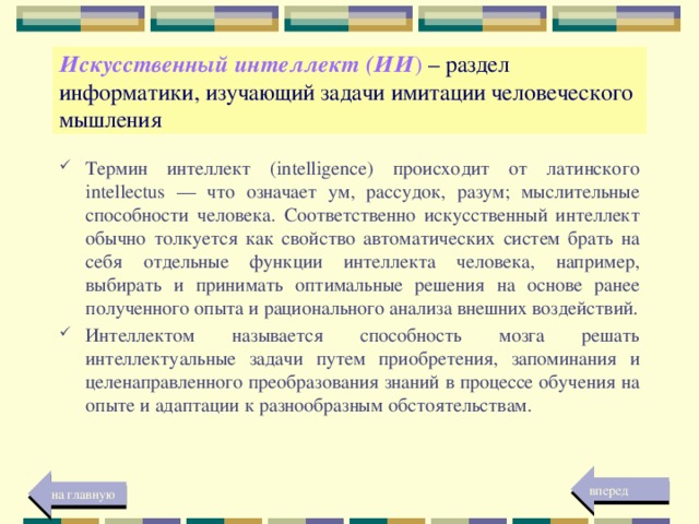 Искусственный интеллект (ИИ ) – раздел информатики, изучающий задачи имитации человеческого мышления Термин интеллект (intelligence) происходит от латинского intellectus — что означает ум, рассудок, разум; мыслительные способности человека. Соответственно искусственный интеллект обычно толкуется как свойство автоматических систем брать на себя отдельные функции интеллекта человека, например, выбирать и принимать оптимальные решения на основе ранее полученного опыта и рационального анализа внешних воздействий. Интеллектом называется способность мозга решать интеллектуальные задачи путем приобретения, запоминания и целенаправленного преобразования знаний в процессе обучения на опыте и адаптации к разнообразным обстоятельствам. вперед на главную 