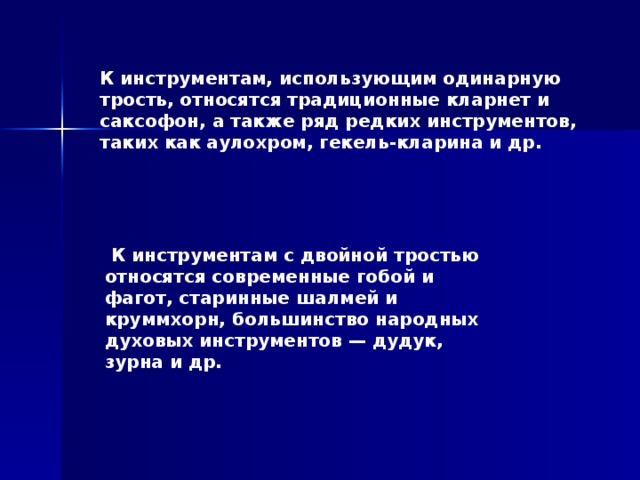К инструментам, использующим одинарную трость, относятся традиционные кларнет и саксофон, а также ряд редких инструментов, таких как аулохром, гекель-кларина и др.  К инструментам с двойной тростью относятся современные гобой и фагот, старинные шалмей и круммхорн, большинство народных духовых инструментов — дудук, зурна и др. 