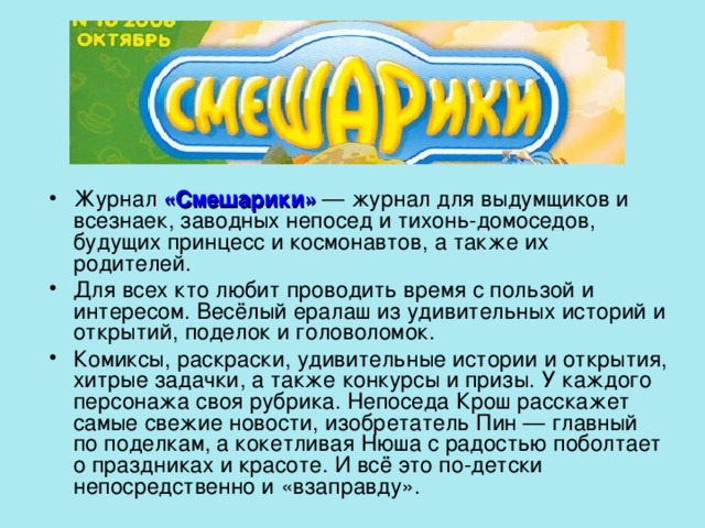 Журнал «Смешарики» — журнал для выдумщиков и всезнаек, заводных непосед и тихонь-домоседов, будущих принцесс и космонавтов, а также их родителей. Для всех кто любит проводить время с пользой и интересом. Весёлый ералаш из удивительных историй и открытий, поделок и головоломок. Комиксы, раскраски, удивительные истории и открытия, хитрые задачки, а также конкурсы и призы. У каждого персонажа своя рубрика. Непоседа Крош расскажет самые свежие новости, изобретатель Пин — главный по поделкам, а кокетливая Нюша с радостью поболтает о праздниках и красоте. И всё это по-детски непосредственно и «взаправду». 