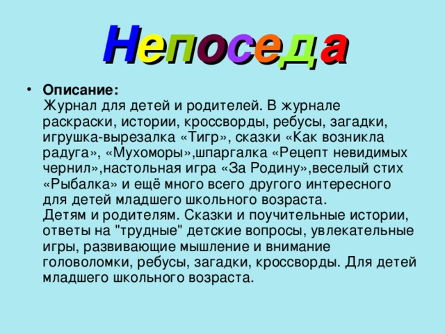 Н е п о с е д а Описание:  Журнал для детей и родителей. В журнале раскраски, истории, кроссворды, ребусы, загадки, игрушка-вырезалка «Тигр», сказки «Как возникла радуга», «Мухоморы»,шпаргалка «Рецепт невидимых чернил»,настольная игра «За Родину»,веселый стих «Рыбалка» и ещё много всего другого интересного для детей младшего школьного возраста.  Детям и родителям. Сказки и поучительные истории, ответы на 